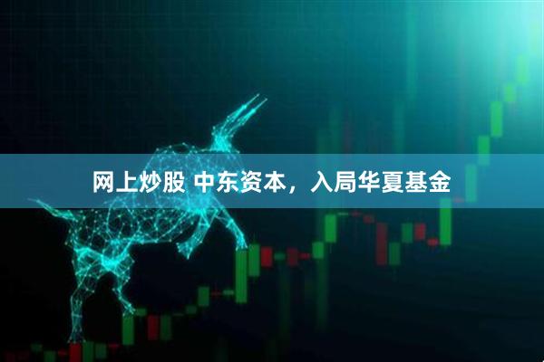 网上炒股 中东资本，入局华夏基金