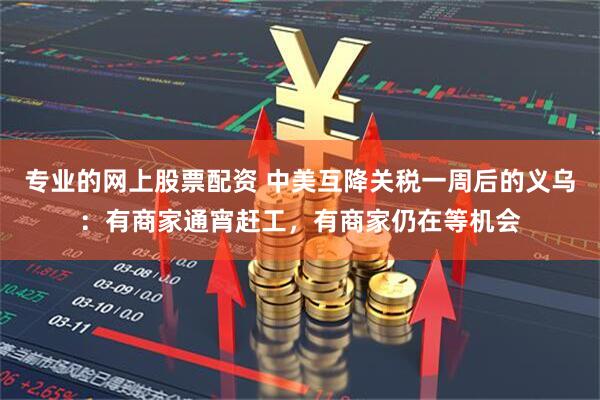 专业的网上股票配资 中美互降关税一周后的义乌：有商家通宵赶工，有商家仍在等机会