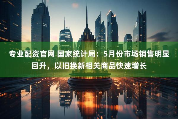 专业配资官网 国家统计局：5月份市场销售明显回升，以旧换新相关商品快速增长