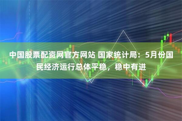 中国股票配资网官方网站 国家统计局：5月份国民经济运行总体平稳，稳中有进