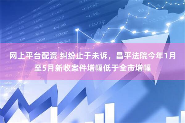 网上平台配资 纠纷止于未诉，昌平法院今年1月至5月新收案件增幅低于全市增幅