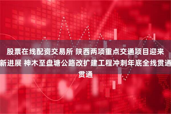 股票在线配资交易所 陕西两项重点交通项目迎来新进展 神木至盘塘公路改扩建工程冲刺年底全线贯通
