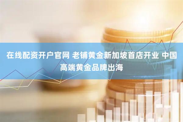 在线配资开户官网 老铺黄金新加坡首店开业 中国高端黄金品牌出海