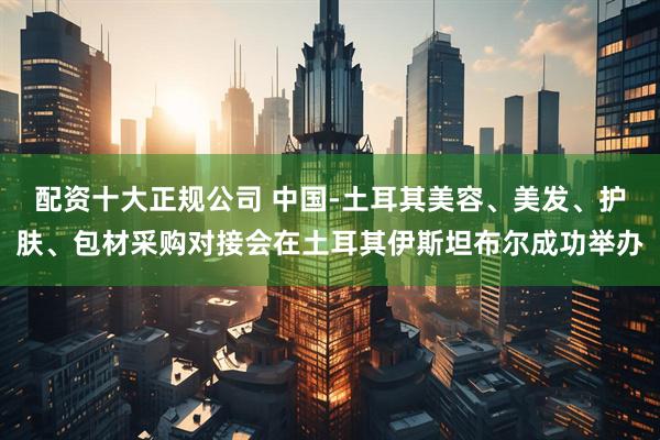 配资十大正规公司 中国-土耳其美容、美发、护肤、包材采购对接会在土耳其伊斯坦布尔成功举办