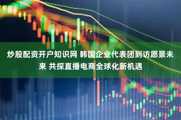 炒股配资开户知识网 韩国企业代表团到访愿景未来 共探直播电商全球化新机遇