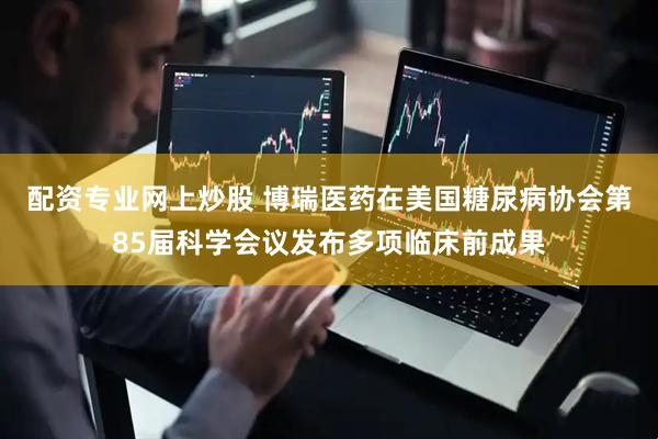 配资专业网上炒股 博瑞医药在美国糖尿病协会第85届科学会议发布多项临床前成果