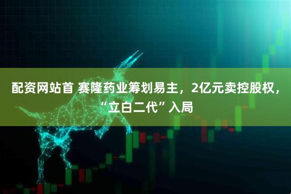 配资网站首 赛隆药业筹划易主，2亿元卖控股权，“立白二代”入局