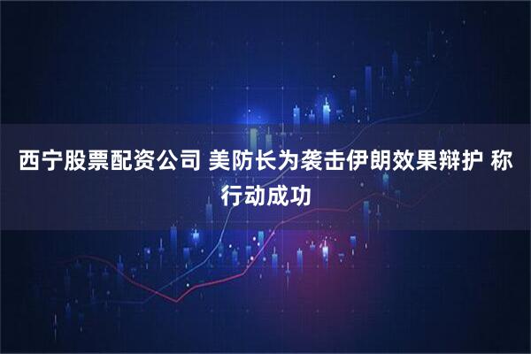西宁股票配资公司 美防长为袭击伊朗效果辩护 称行动成功