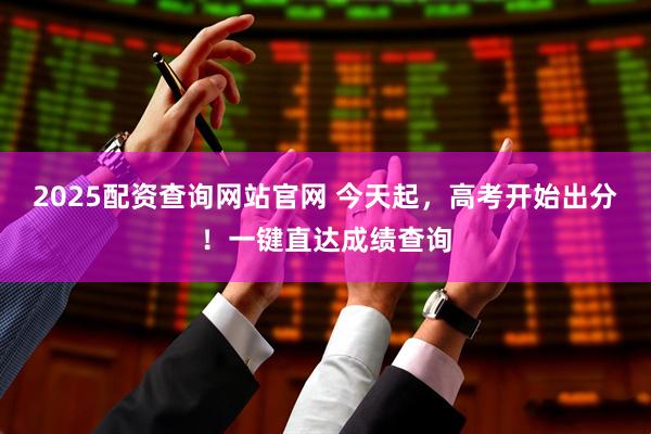 2025配资查询网站官网 今天起，高考开始出分！一键直达成绩查询