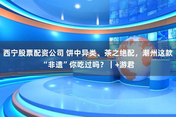 西宁股票配资公司 饼中异类、茶之绝配，潮州这款“非遗”你吃过吗？｜+游君