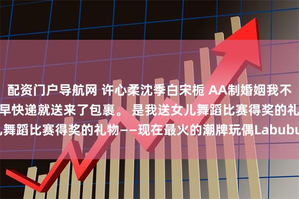 配资门户导航网 许心柔沈季白宋栀 AA制婚姻我不要了 第二天是周末，一大早快递就送来了包裹。 是我送女儿舞蹈比赛得奖的礼物——现在最火的潮牌玩偶Labubu。_孩子