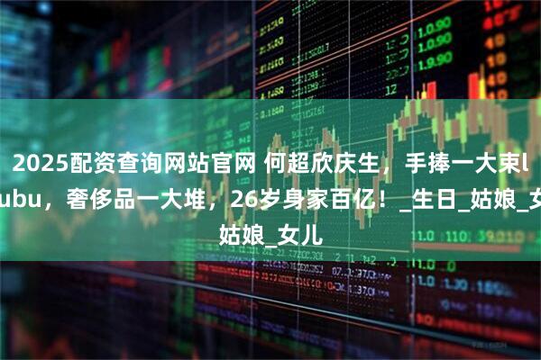 2025配资查询网站官网 何超欣庆生，手捧一大束labubu，奢侈品一大堆，26岁身家百亿！_生日_姑娘_女儿