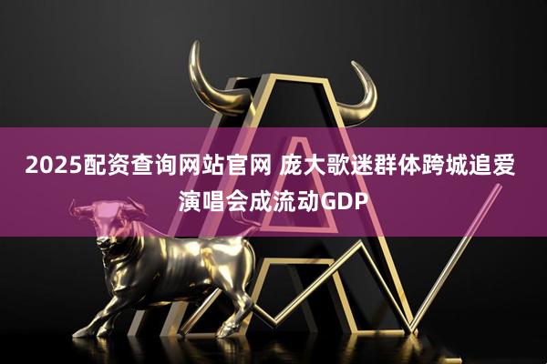2025配资查询网站官网 庞大歌迷群体跨城追爱 演唱会成流动GDP