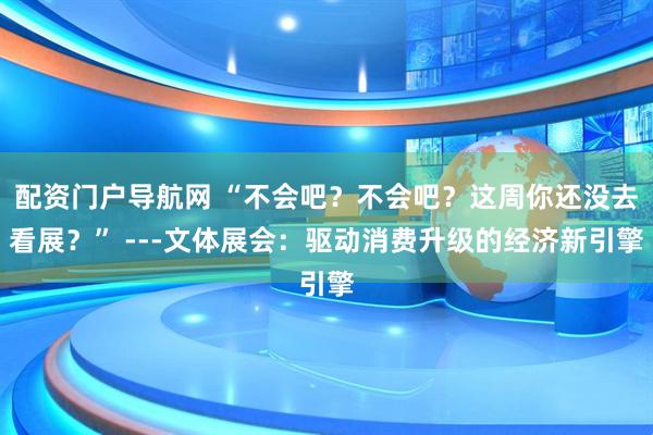 配资门户导航网 “不会吧？不会吧？这周你还没去看展？” ---文体展会：驱动消费升级的经济新引擎