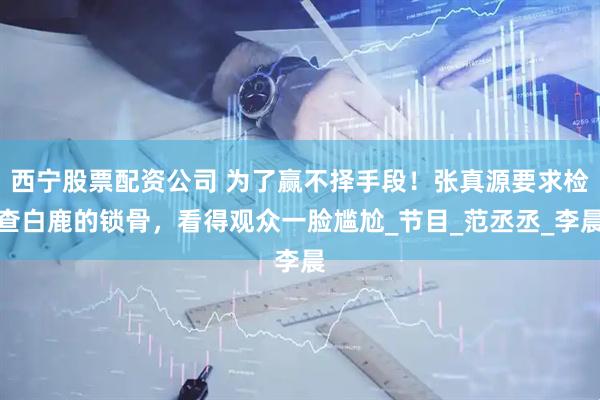 西宁股票配资公司 为了赢不择手段！张真源要求检查白鹿的锁骨，看得观众一脸尴尬_节目_范丞丞_李晨