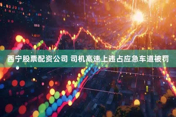 西宁股票配资公司 司机高速上违占应急车道被罚