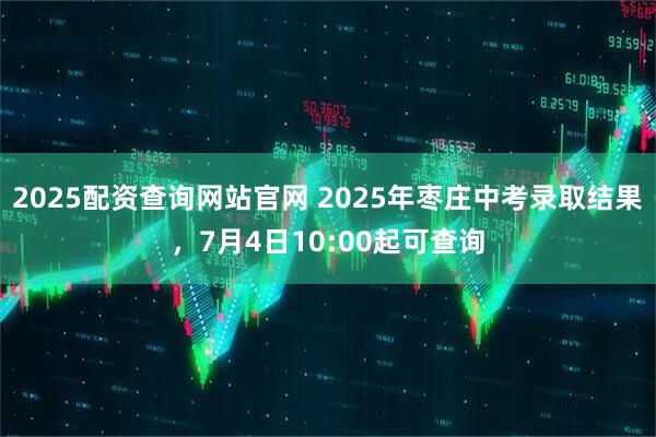 2025配资查询网站官网 2025年枣庄中考录取结果，7月4日10:00起可查询