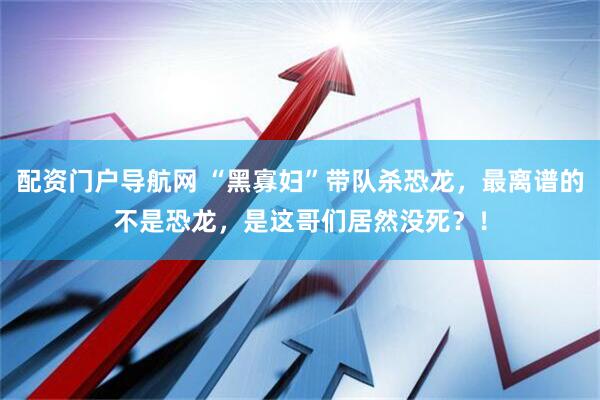 配资门户导航网 “黑寡妇”带队杀恐龙，最离谱的不是恐龙，是这哥们居然没死？！