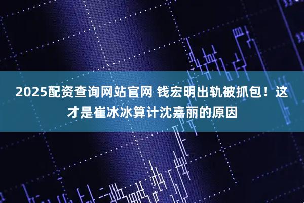 2025配资查询网站官网 钱宏明出轨被抓包！这才是崔冰冰算计沈嘉丽的原因
