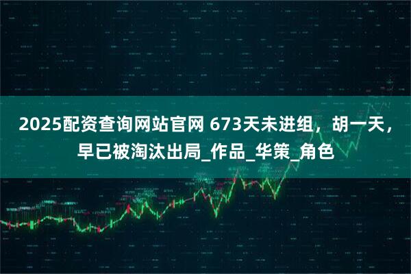 2025配资查询网站官网 673天未进组，胡一天，早已被淘汰出局_作品_华策_角色