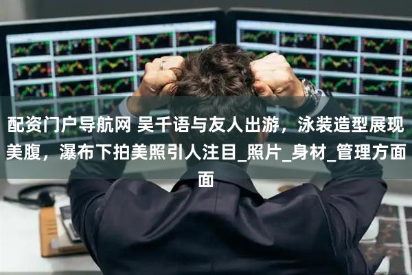 配资门户导航网 吴千语与友人出游，泳装造型展现美腹，瀑布下拍美照引人注目_照片_身材_管理方面