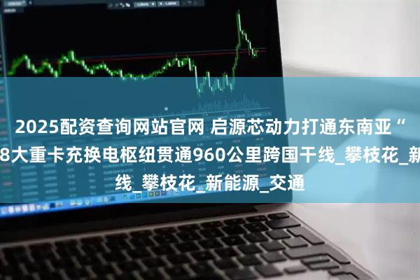 2025配资查询网站官网 启源芯动力打通东南亚“绿动脉”：8大重卡充换电枢纽贯通960公里跨国干线_攀枝花_新能源_交通