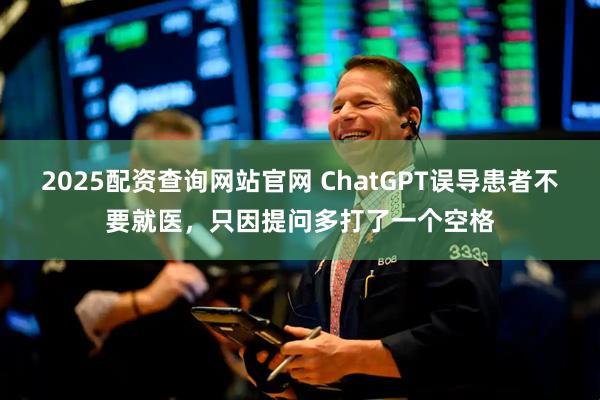 2025配资查询网站官网 ChatGPT误导患者不要就医，只因提问多打了一个空格