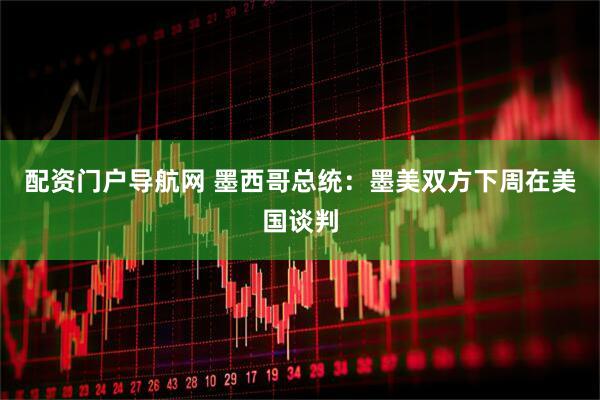 配资门户导航网 墨西哥总统：墨美双方下周在美国谈判