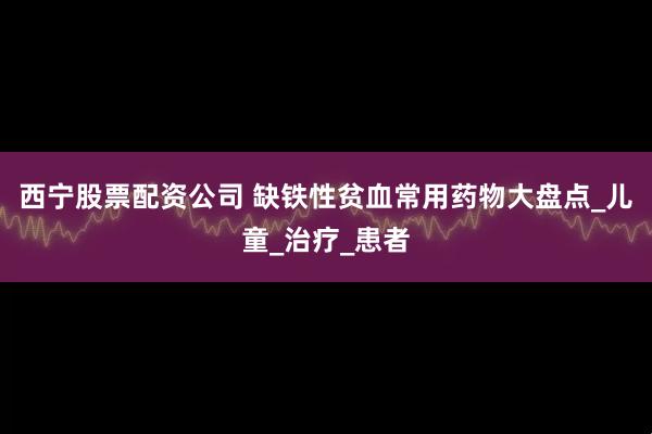 西宁股票配资公司 缺铁性贫血常用药物大盘点_儿童_治疗_患者