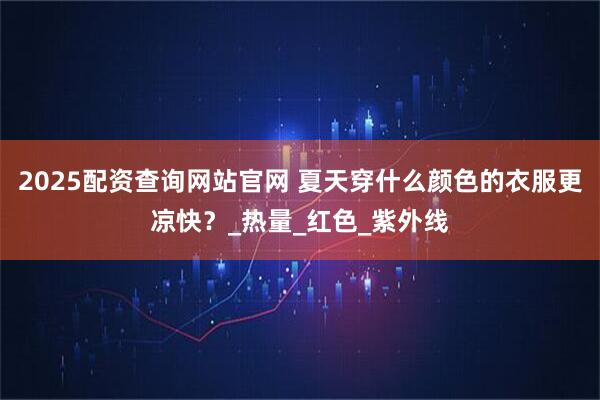 2025配资查询网站官网 夏天穿什么颜色的衣服更凉快？_热量_红色_紫外线