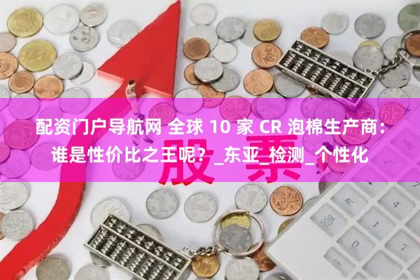 配资门户导航网 全球 10 家 CR 泡棉生产商：谁是性价比之王呢？_东亚_检测_个性化