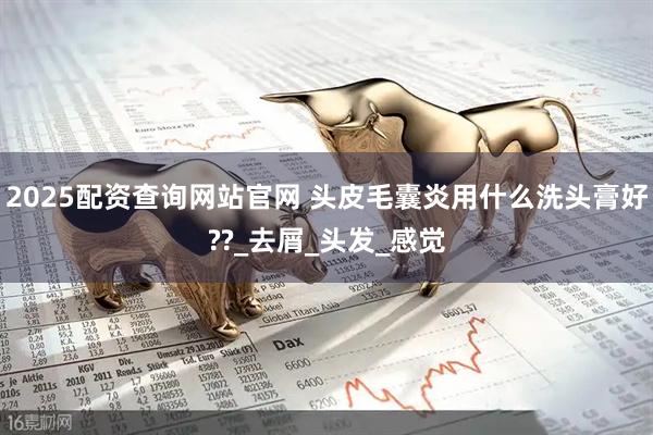 2025配资查询网站官网 头皮毛囊炎用什么洗头膏好??_去屑_头发_感觉