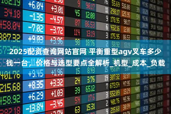 2025配资查询网站官网 平衡重型agv叉车多少钱一台，价格与选型要点全解析_机型_成本_负载