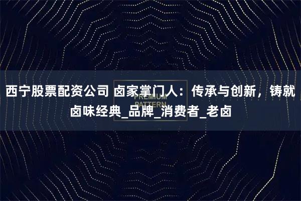 西宁股票配资公司 卤家掌门人：传承与创新，铸就卤味经典_品牌_消费者_老卤