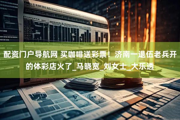 配资门户导航网 买咖啡送彩票！济南一退伍老兵开的体彩店火了_马晓宽_刘女士_大乐透