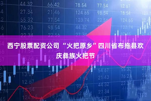 西宁股票配资公司 “火把原乡”四川省布拖县欢庆彝族火把节