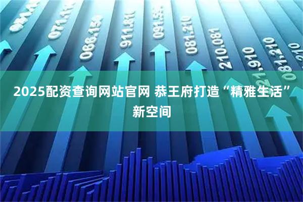 2025配资查询网站官网 恭王府打造“精雅生活”新空间