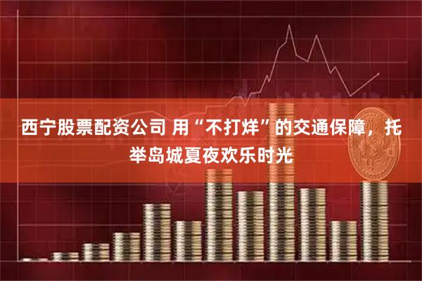 西宁股票配资公司 用“不打烊”的交通保障，托举岛城夏夜欢乐时光