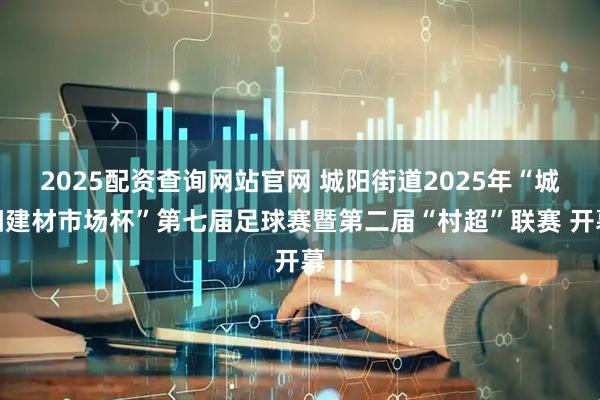 2025配资查询网站官网 城阳街道2025年“城阳建材市场杯”第七届足球赛暨第二届“村超”联赛 开幕