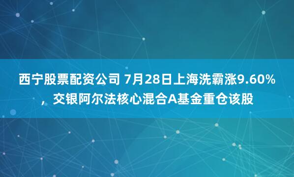 西宁股票配资公司 7月28日上海洗霸涨9.60%，交银阿尔法核心混合A基金重仓该股