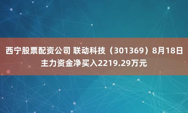 西宁股票配资公司 联动科技（301369）8月18日主力资金净买入2219.29万元