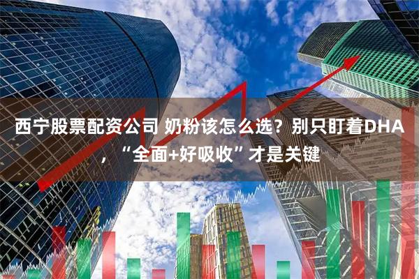 西宁股票配资公司 奶粉该怎么选？别只盯着DHA，“全面+好吸收”才是关键