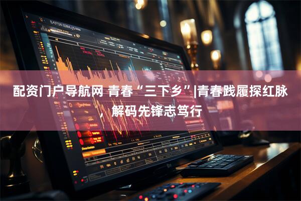 配资门户导航网 青春“三下乡”|青春践履探红脉，解码先锋志笃行