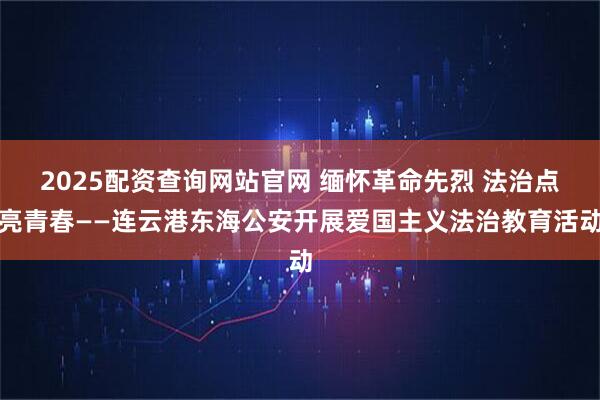 2025配资查询网站官网 缅怀革命先烈 法治点亮青春——连云港东海公安开展爱国主义法治教育活动