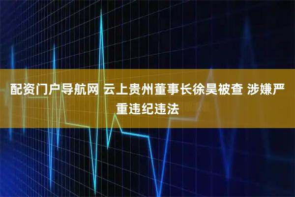 配资门户导航网 云上贵州董事长徐昊被查 涉嫌严重违纪违法