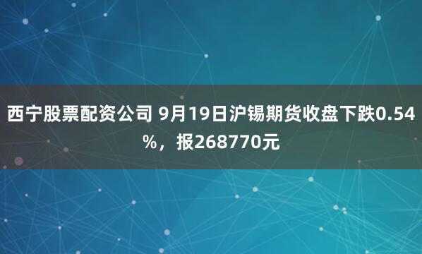 西宁股票配资公司 9月19日沪锡期货收盘下跌0.54%，报268770元