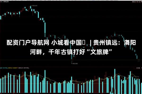 配资门户导航网 小城看中国⑭ | 贵州镇远：㵲阳河畔，千年古镇打好“文旅牌”