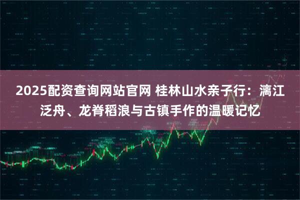 2025配资查询网站官网 桂林山水亲子行：漓江泛舟、龙脊稻浪与古镇手作的温暖记忆