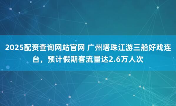 2025配资查询网站官网 广州塔珠江游三船好戏连台，预计假期客流量达2.6万人次