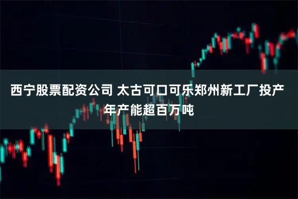 西宁股票配资公司 太古可口可乐郑州新工厂投产 年产能超百万吨